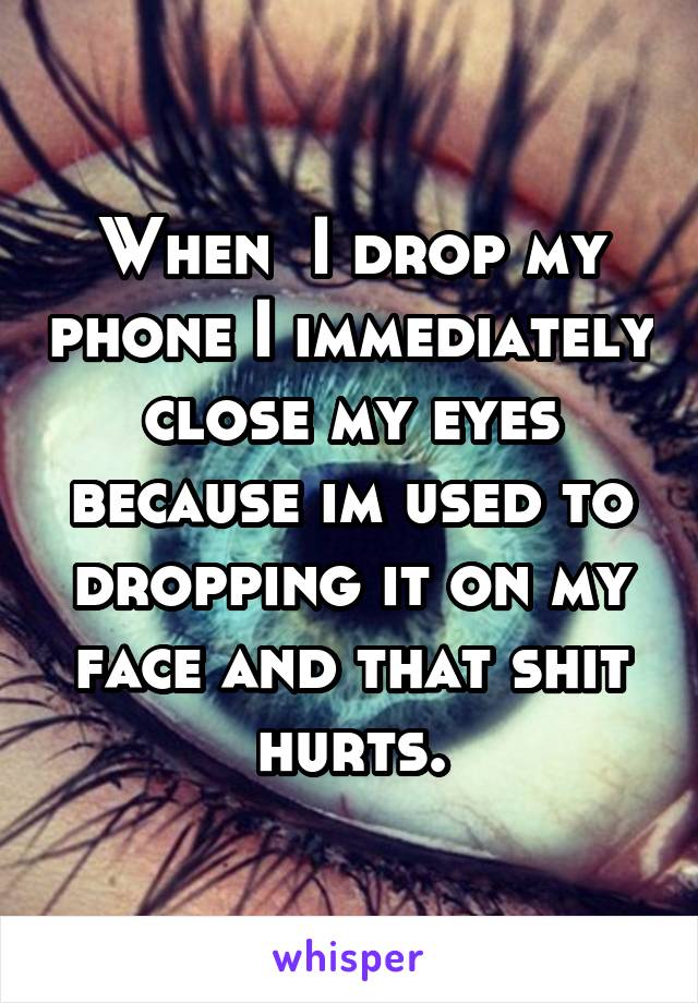 When  I drop my phone I immediately close my eyes because im used to dropping it on my face and that shit hurts.