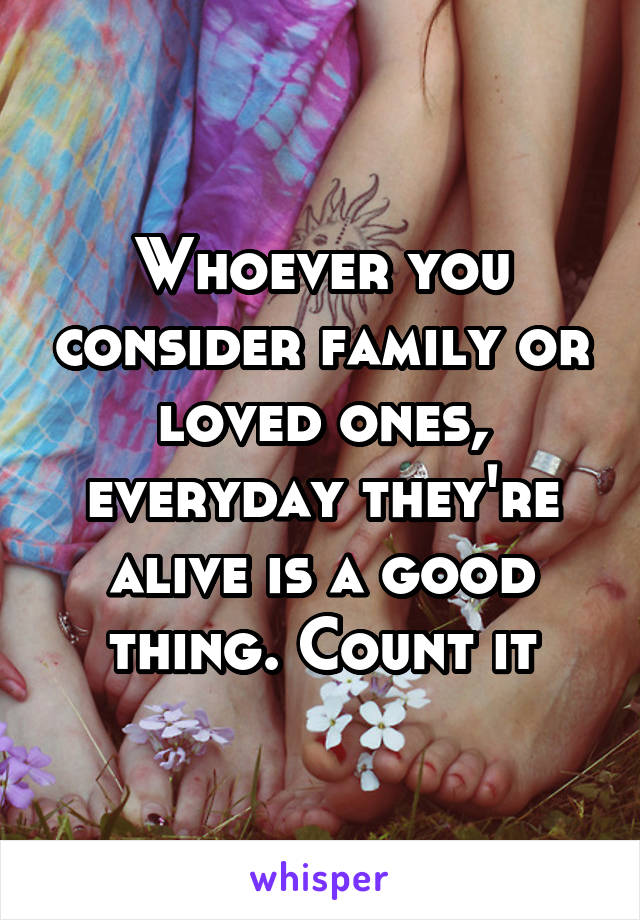 Whoever you consider family or loved ones, everyday they're alive is a good thing. Count it