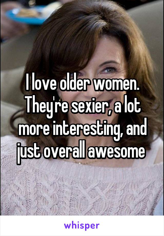 I love older women. They're sexier, a lot more interesting, and just overall awesome 