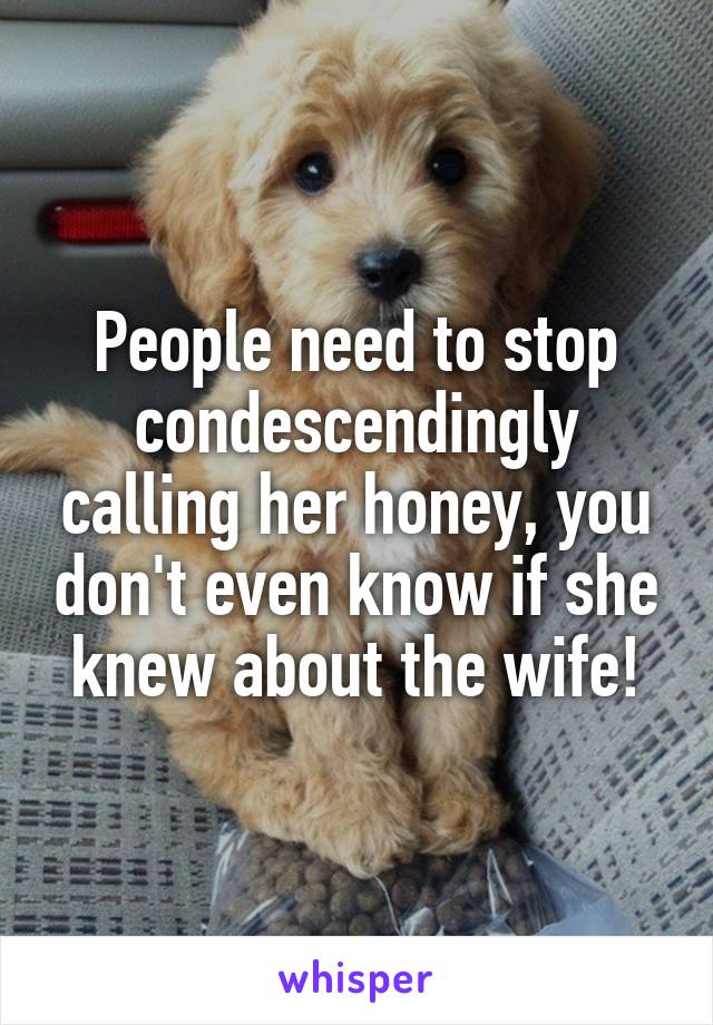 People need to stop condescendingly calling her honey, you don't even know if she knew about the wife!