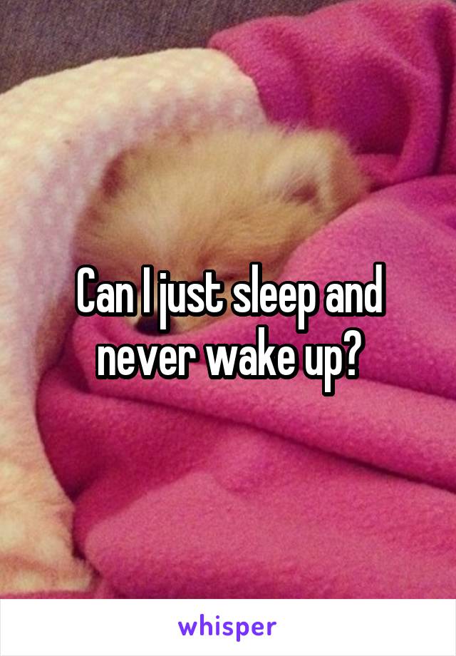 Can I just sleep and never wake up?