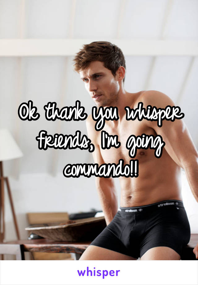 Ok thank you whisper friends, I'm going commando!!