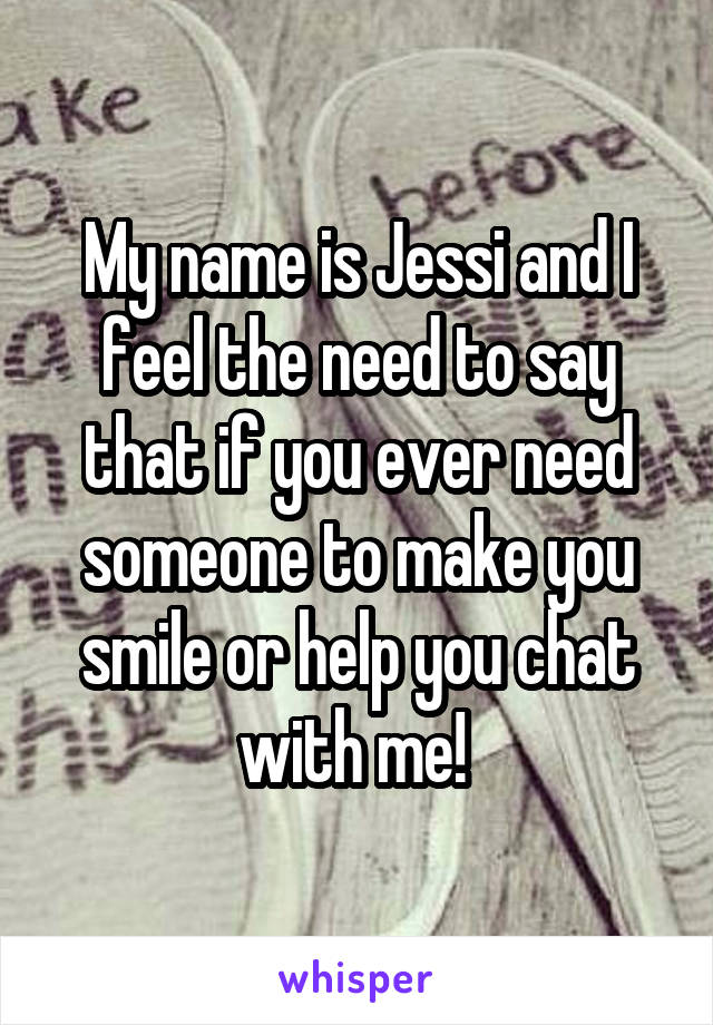 My name is Jessi and I feel the need to say that if you ever need someone to make you smile or help you chat with me! 