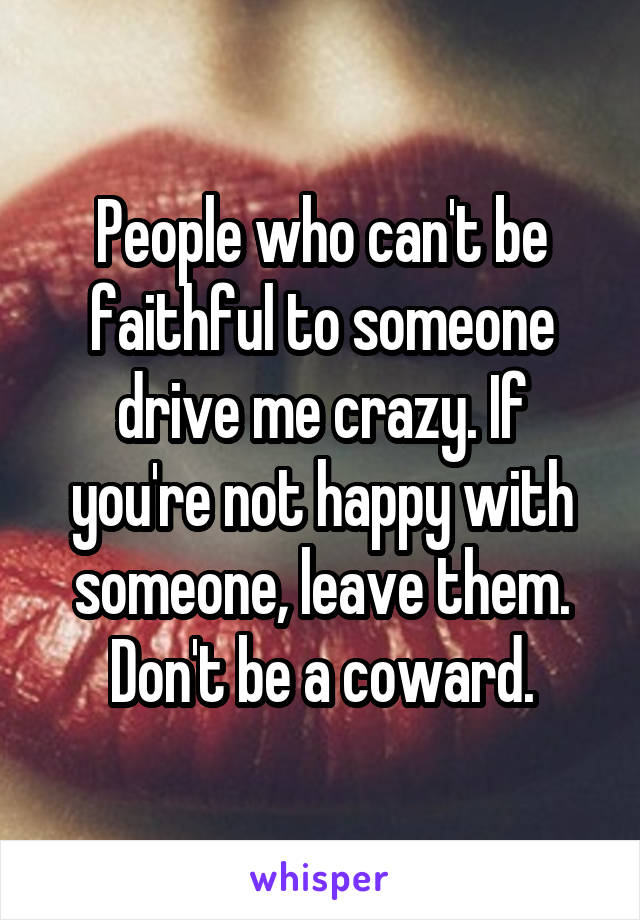 People who can't be faithful to someone drive me crazy. If you're not happy with someone, leave them. Don't be a coward.