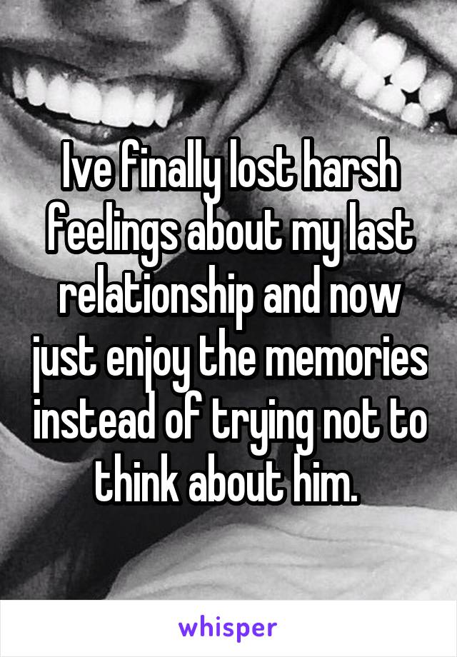 Ive finally lost harsh feelings about my last relationship and now just enjoy the memories instead of trying not to think about him. 