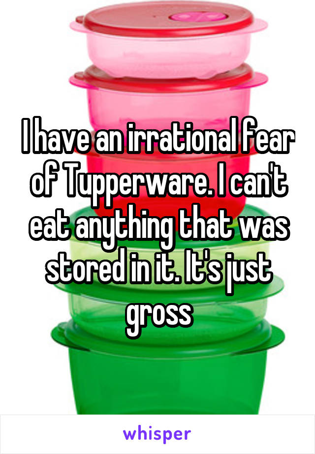 I have an irrational fear of Tupperware. I can't eat anything that was stored in it. It's just gross