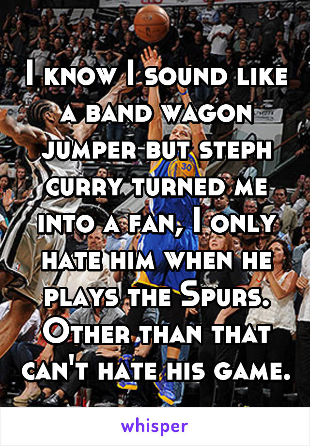 I know I sound like a band wagon jumper but steph curry turned me into a fan, I only hate him when he plays the Spurs. Other than that can't hate his game.