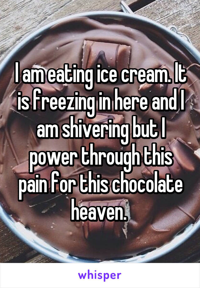 I am eating ice cream. It is freezing in here and I am shivering but I power through this pain for this chocolate heaven. 