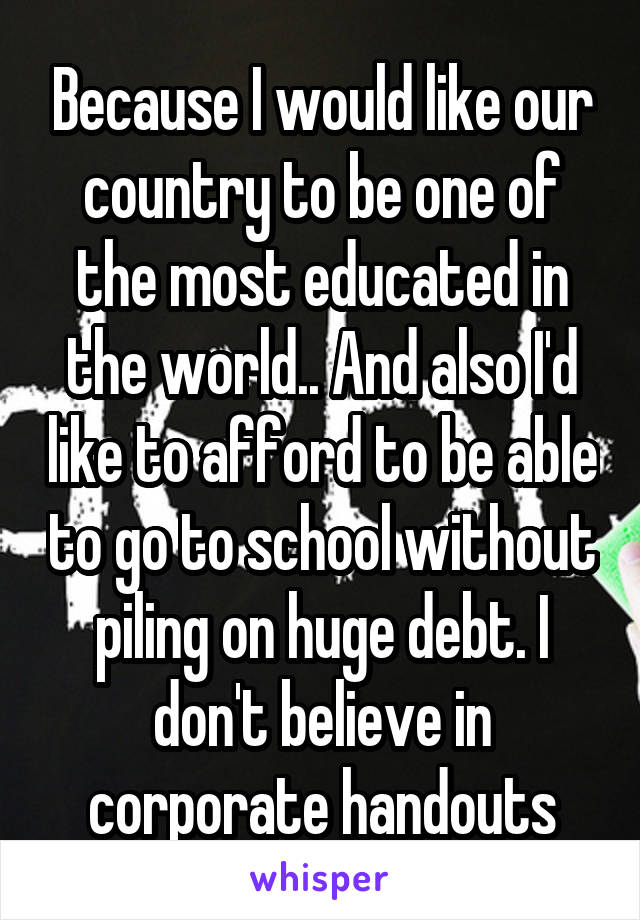 Because I would like our country to be one of the most educated in the world.. And also I'd like to afford to be able to go to school without piling on huge debt. I don't believe in corporate handouts