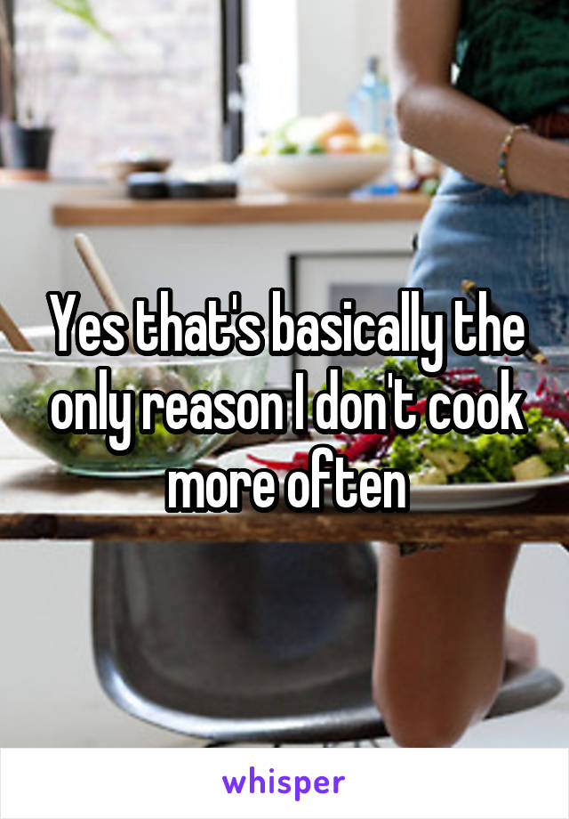 Yes that's basically the only reason I don't cook more often