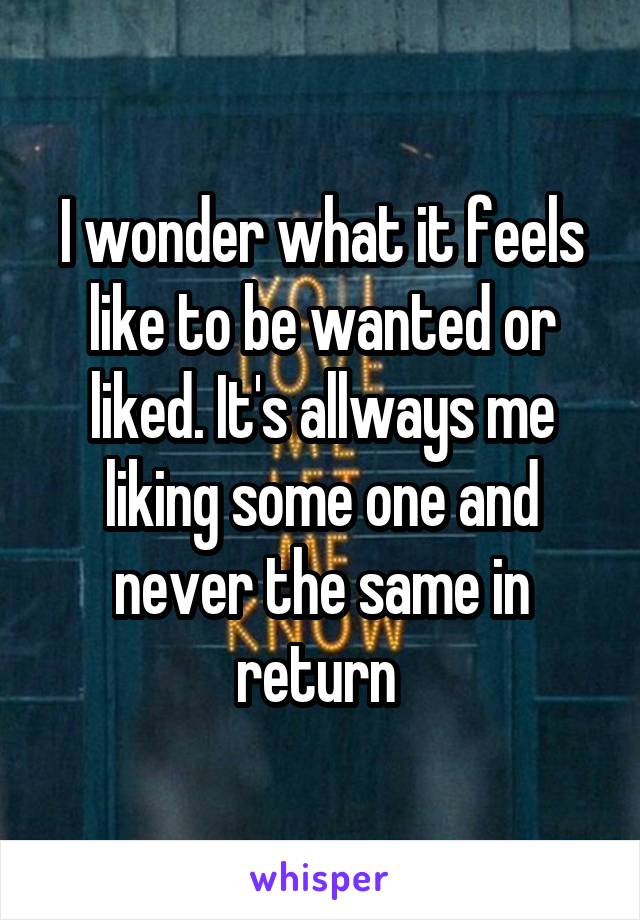 I wonder what it feels like to be wanted or liked. It's allways me liking some one and never the same in return 