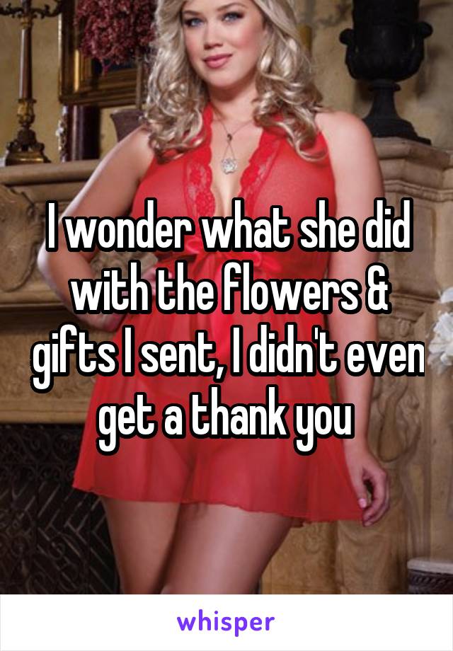 I wonder what she did with the flowers & gifts I sent, I didn't even get a thank you 