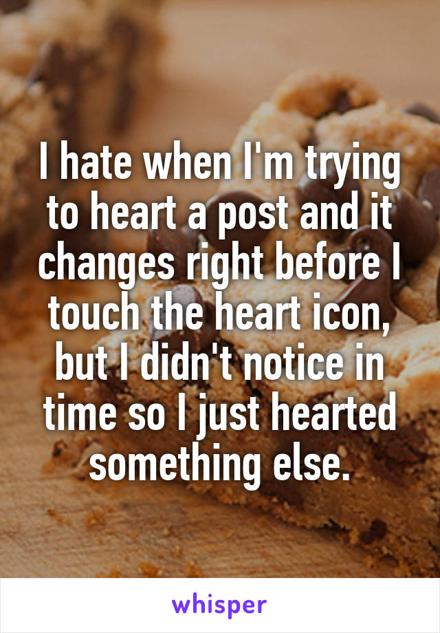 I hate when I'm trying to heart a post and it changes right before I touch the heart icon, but I didn't notice in time so I just hearted something else.