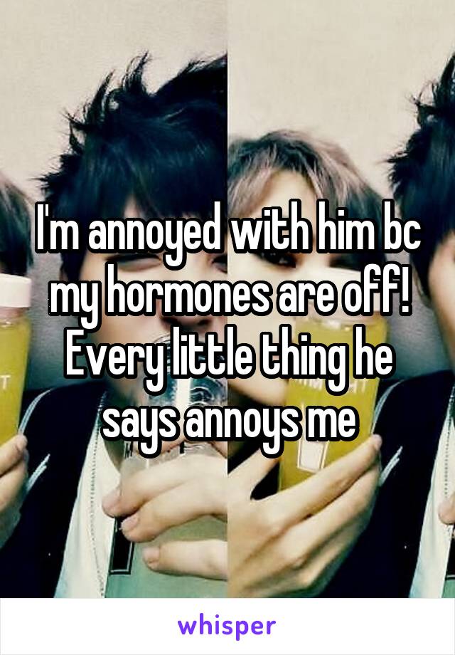 I'm annoyed with him bc my hormones are off! Every little thing he says annoys me