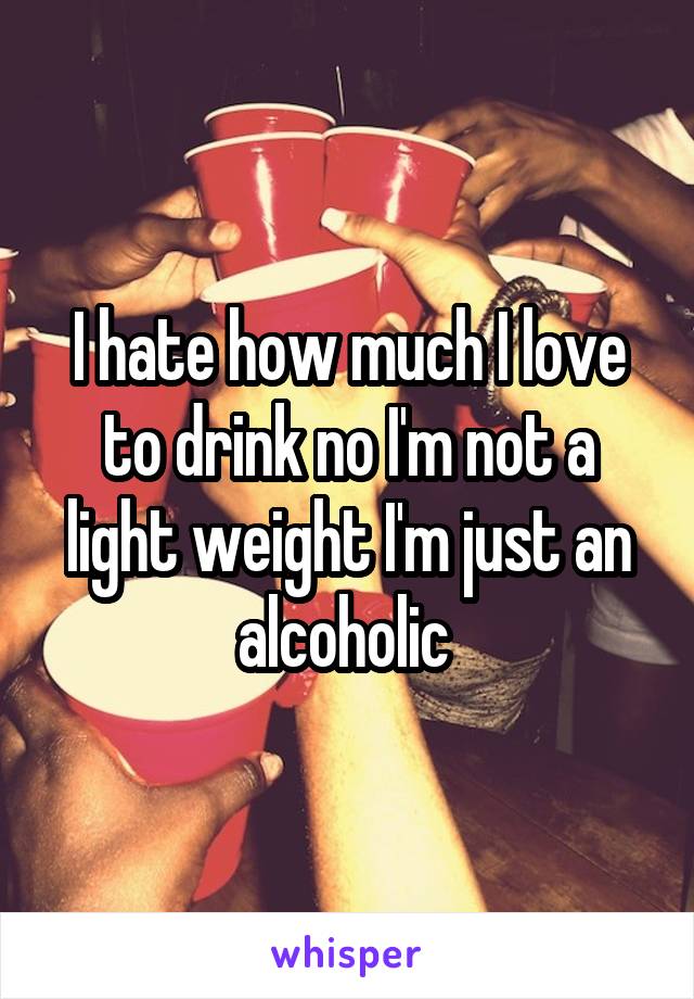 I hate how much I love to drink no I'm not a light weight I'm just an alcoholic 