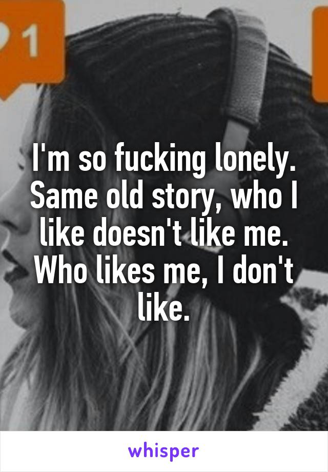 I'm so fucking lonely. Same old story, who I like doesn't like me. Who likes me, I don't like.