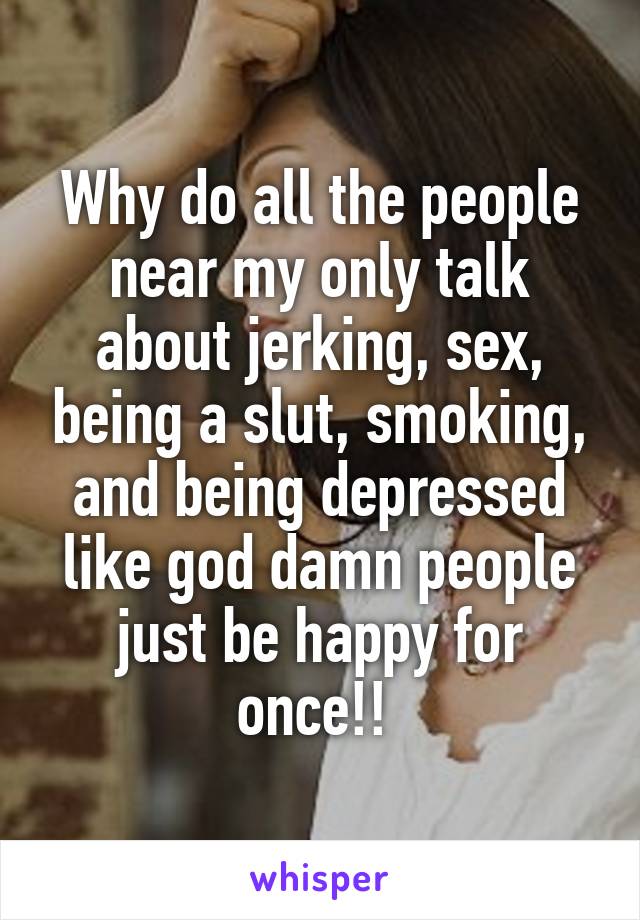 Why do all the people near my only talk about jerking, sex, being a slut, smoking, and being depressed like god damn people just be happy for once!! 