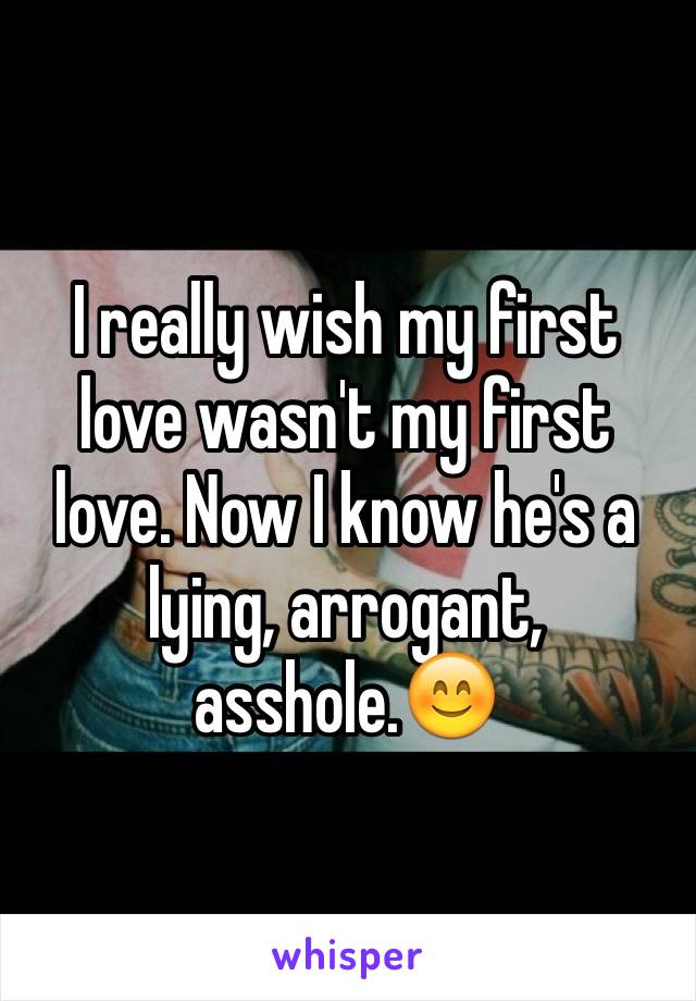 I really wish my first love wasn't my first love. Now I know he's a lying, arrogant, asshole.😊