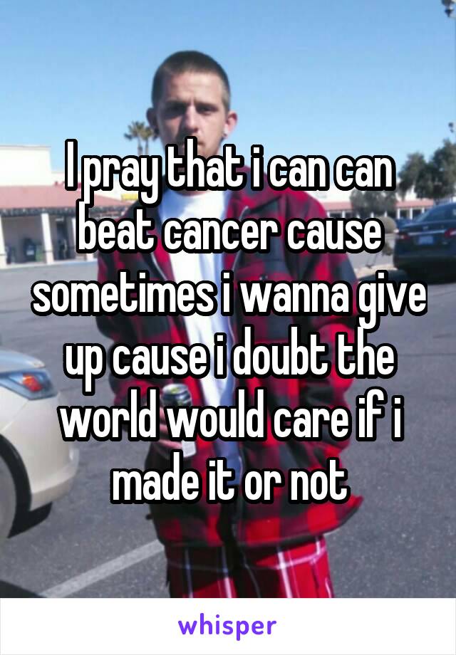 I pray that i can can beat cancer cause sometimes i wanna give up cause i doubt the world would care if i made it or not