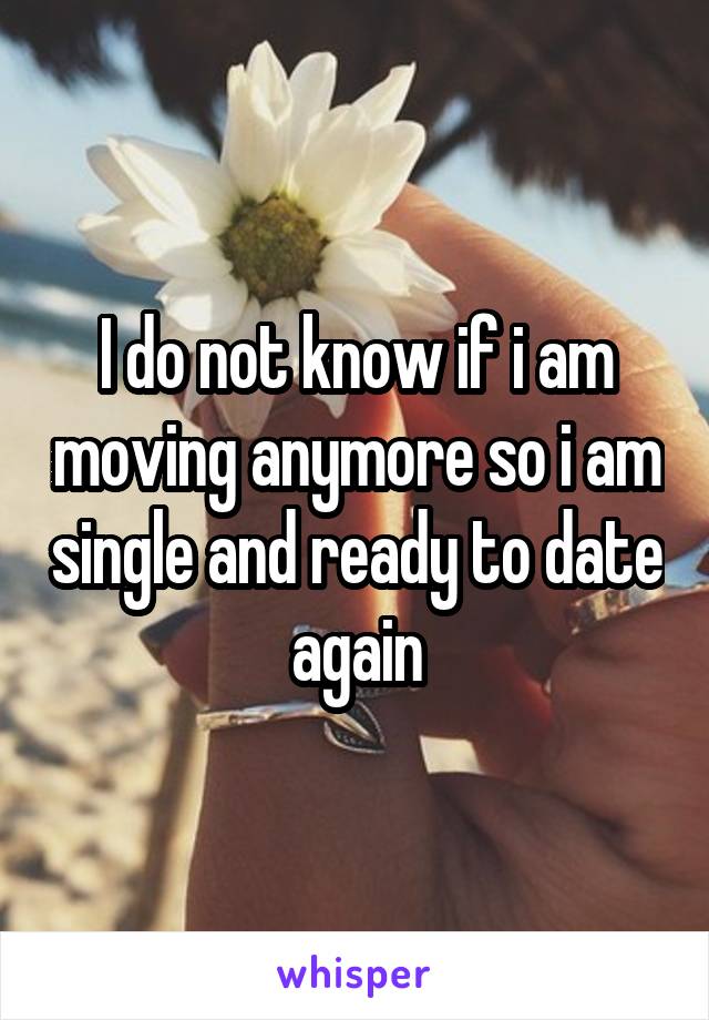 I do not know if i am moving anymore so i am single and ready to date again