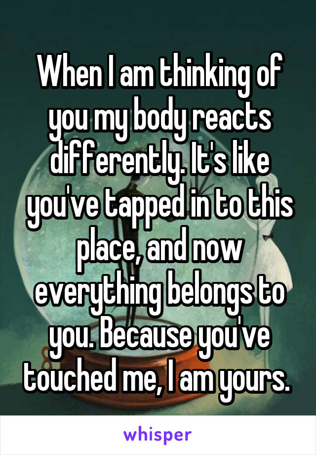 When I am thinking of you my body reacts differently. It's like you've tapped in to this place, and now everything belongs to you. Because you've touched me, I am yours. 