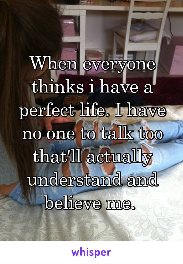 When everyone thinks i have a perfect life. I have no one to talk too that'll actually understand and believe me. 