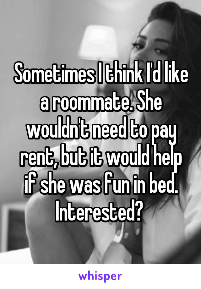 Sometimes I think I'd like a roommate. She wouldn't need to pay rent, but it would help if she was fun in bed. Interested? 