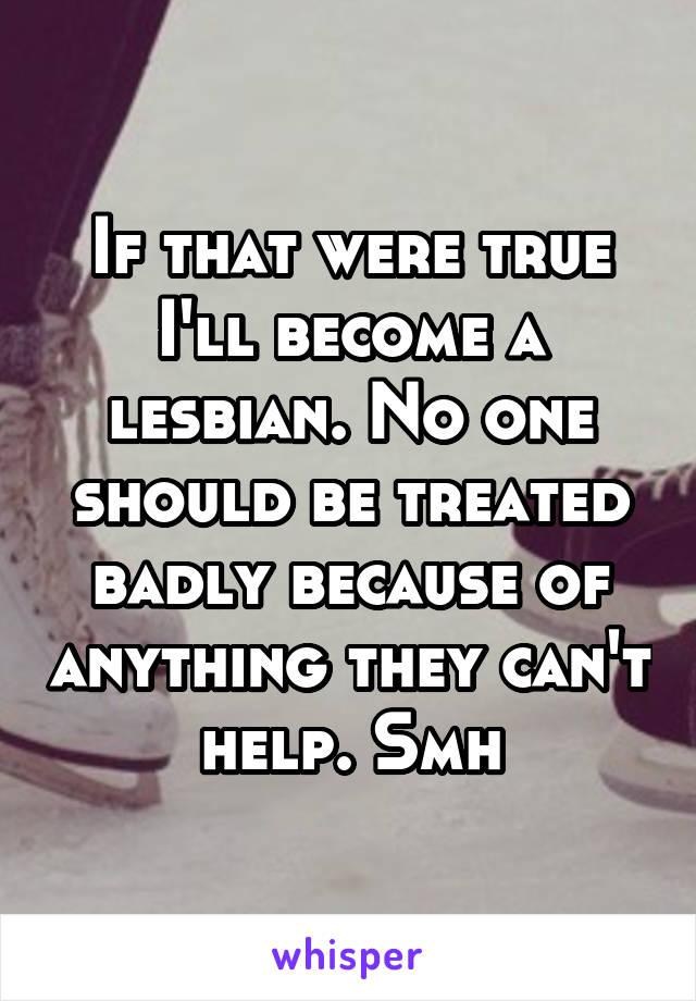 If that were true I'll become a lesbian. No one should be treated badly because of anything they can't help. Smh