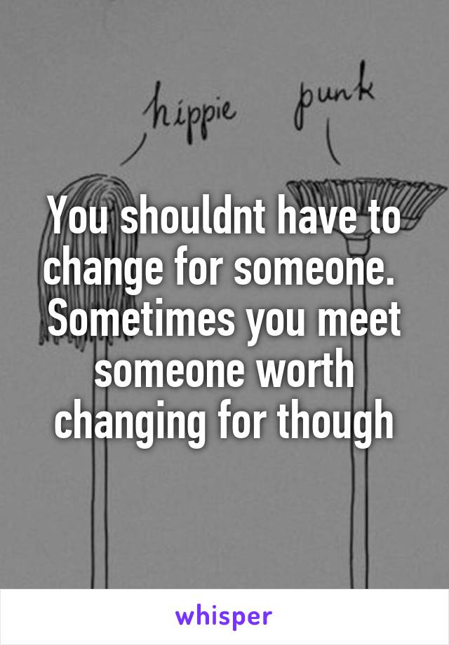 You shouldnt have to change for someone. 
Sometimes you meet someone worth changing for though