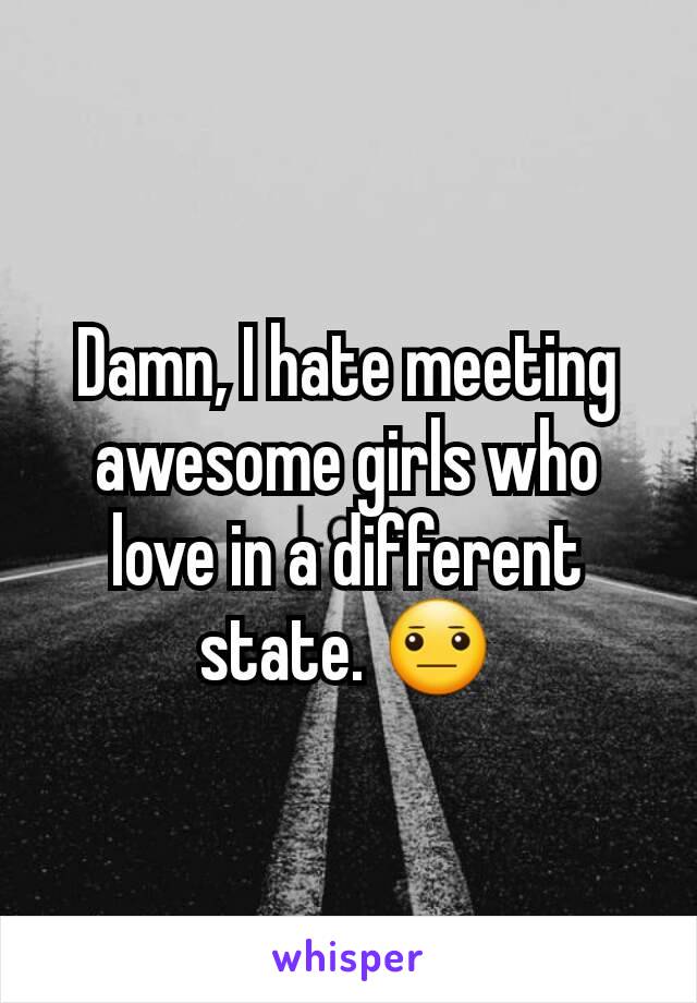 Damn, I hate meeting awesome girls who love in a different state. 😐