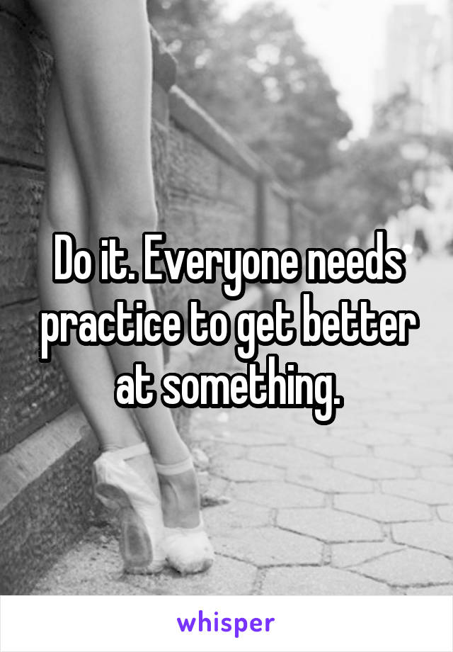 Do it. Everyone needs practice to get better at something.