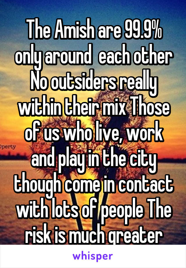 The Amish are 99.9% only around  each other No outsiders really within their mix Those of us who live, work and play in the city though come in contact with lots of people The risk is much greater