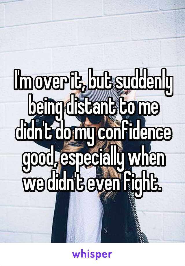 I'm over it, but suddenly being distant to me didn't do my confidence good, especially when we didn't even fight. 