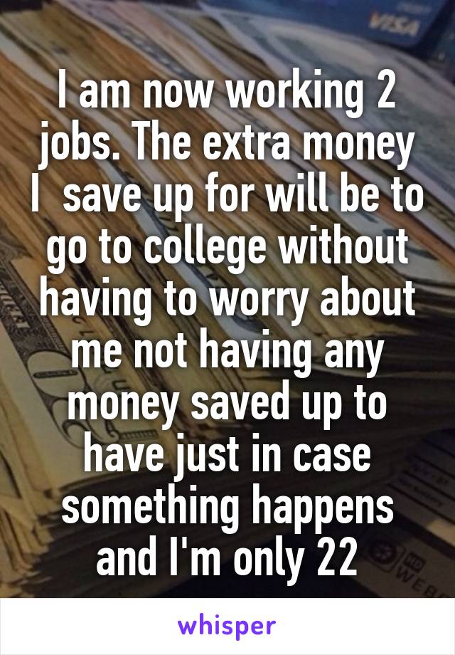 I am now working 2 jobs. The extra money I  save up for will be to go to college without having to worry about me not having any money saved up to have just in case something happens and I'm only 22