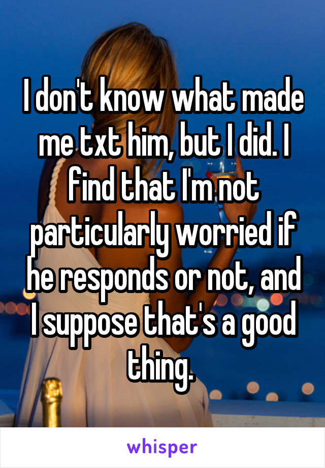 I don't know what made me txt him, but I did. I find that I'm not particularly worried if he responds or not, and I suppose that's a good thing. 