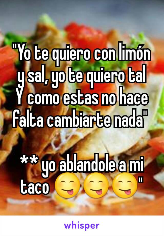 "Yo te quiero con limón y sal, yo te quiero tal
Y como estas no hace falta cambiarte nada" 

** yo ablandole a mi taco 😋😋😋"