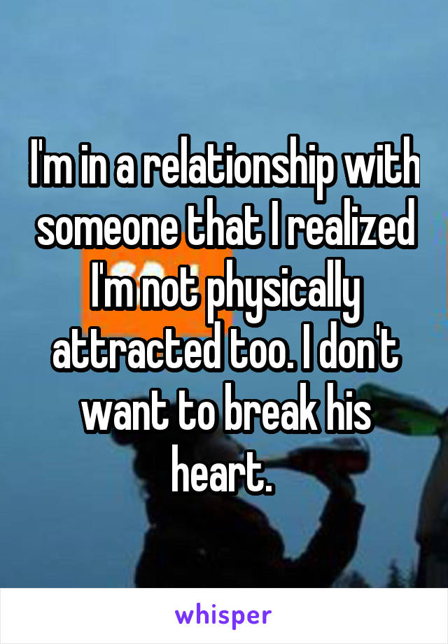 I'm in a relationship with someone that I realized I'm not physically attracted too. I don't want to break his heart. 