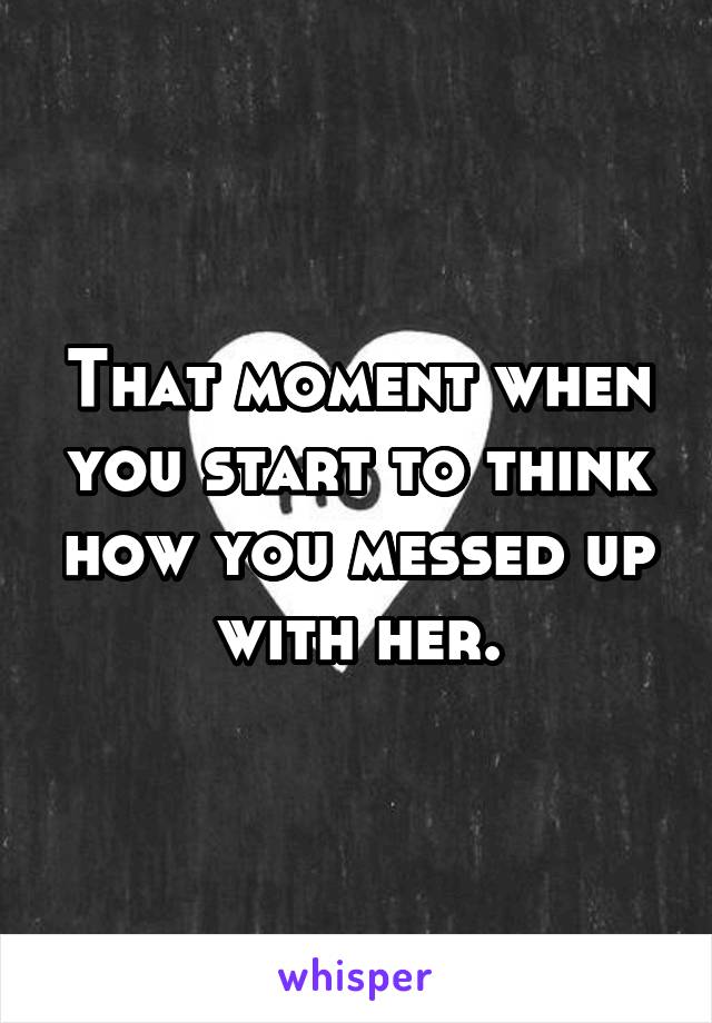 That moment when you start to think how you messed up with her.