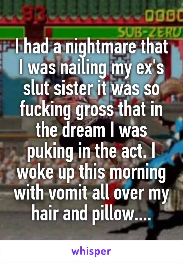 I had a nightmare that I was nailing my ex's slut sister it was so fucking gross that in the dream I was puking in the act. I woke up this morning with vomit all over my hair and pillow....