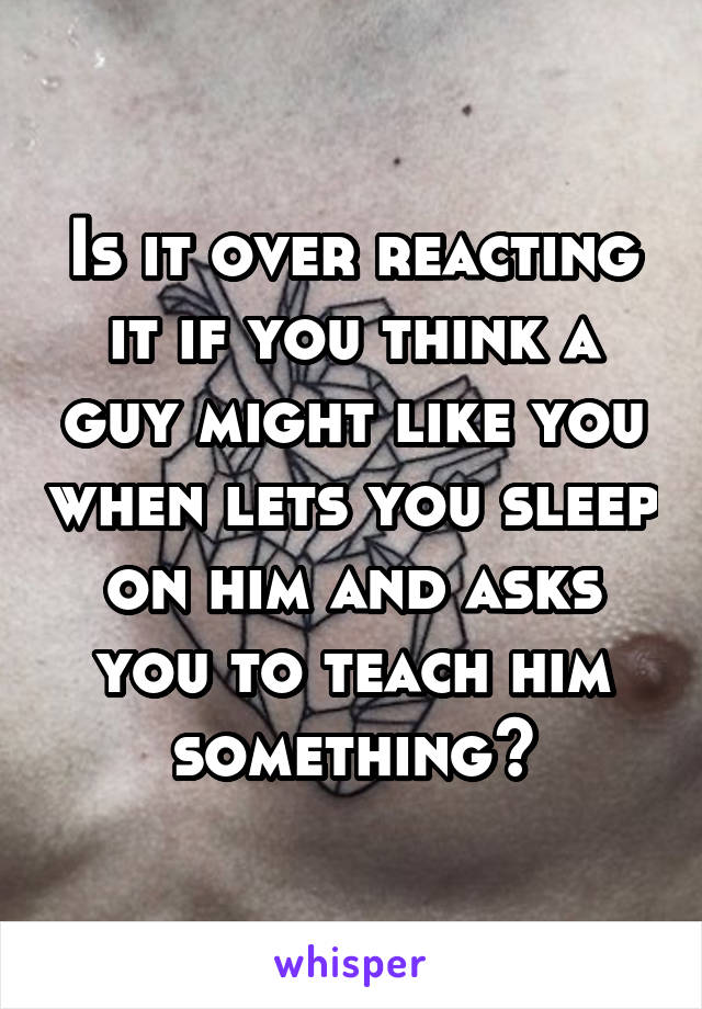 Is it over reacting it if you think a guy might like you when lets you sleep on him and asks you to teach him something?