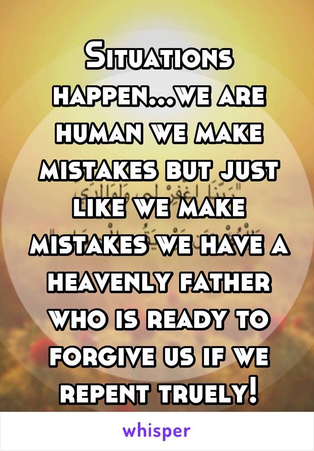 Situations happen...we are human we make mistakes but just like we make mistakes we have a heavenly father who is ready to forgive us if we repent truely!