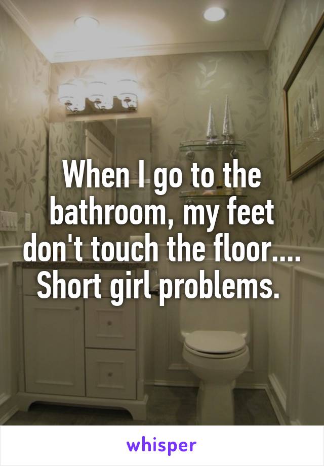 When I go to the bathroom, my feet don't touch the floor.... Short girl problems. 