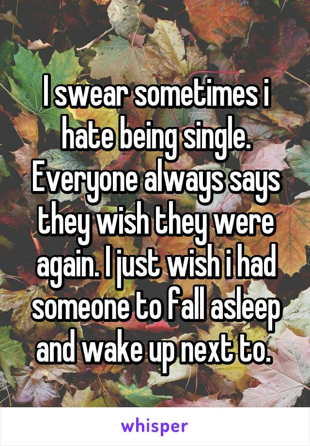 I swear sometimes i hate being single. Everyone always says they wish they were again. I just wish i had someone to fall asleep and wake up next to. 