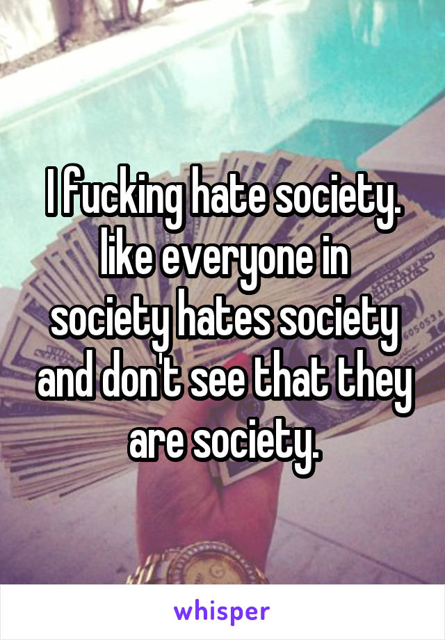 I fucking hate society.
like everyone in society hates society and don't see that they are society.