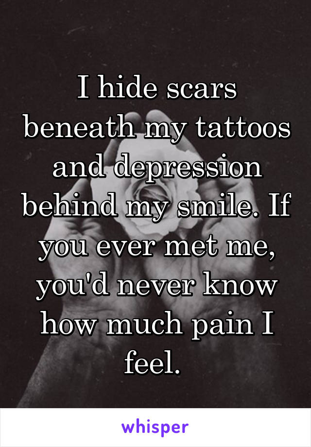 I hide scars beneath my tattoos and depression behind my smile. If you ever met me, you'd never know how much pain I feel. 