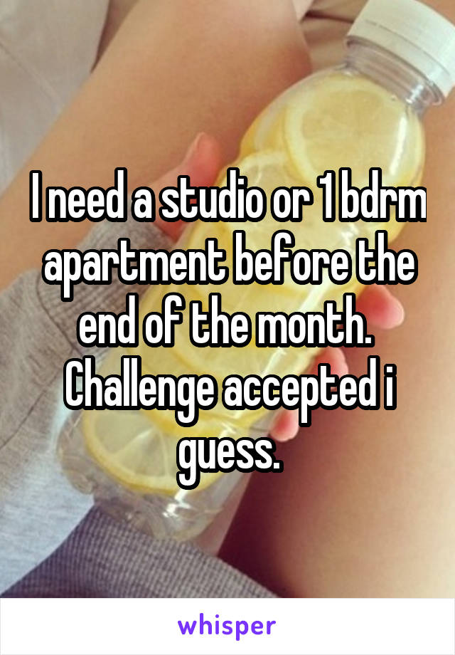 I need a studio or 1 bdrm apartment before the end of the month. 
Challenge accepted i guess.