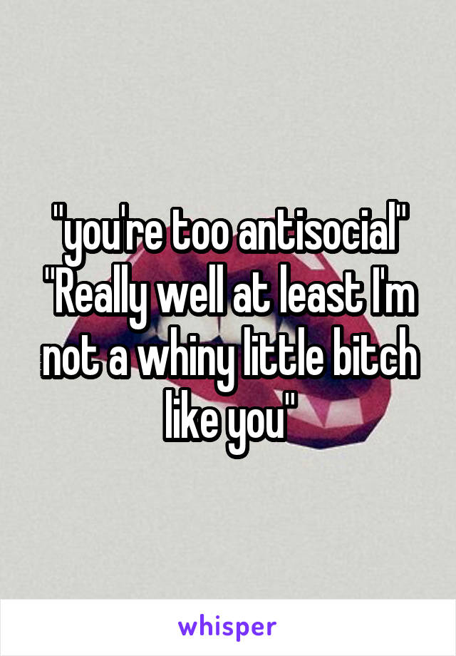 "you're too antisocial"
"Really well at least I'm not a whiny little bitch like you"