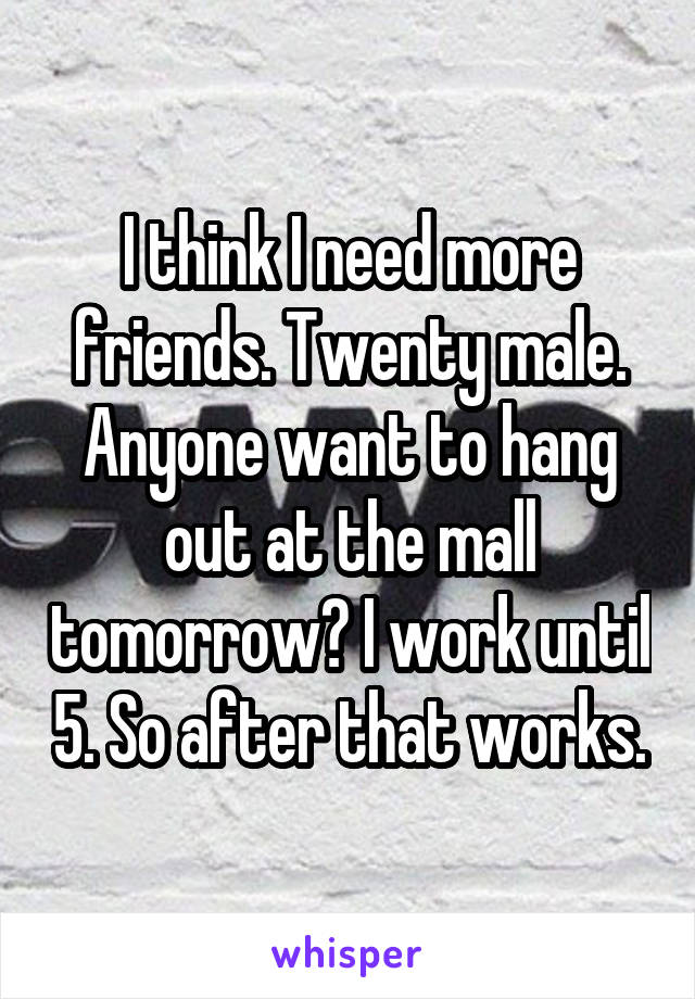 I think I need more friends. Twenty male.
Anyone want to hang out at the mall tomorrow? I work until 5. So after that works.