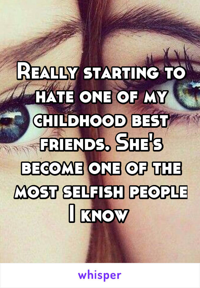 Really starting to hate one of my childhood best friends. She's become one of the most selfish people I know 