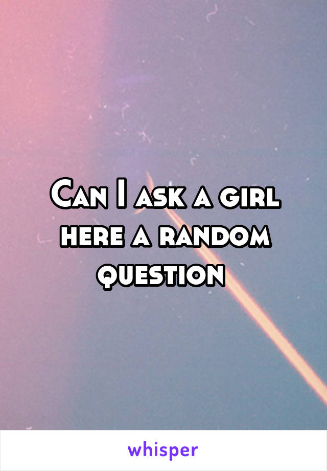 Can I ask a girl here a random question 